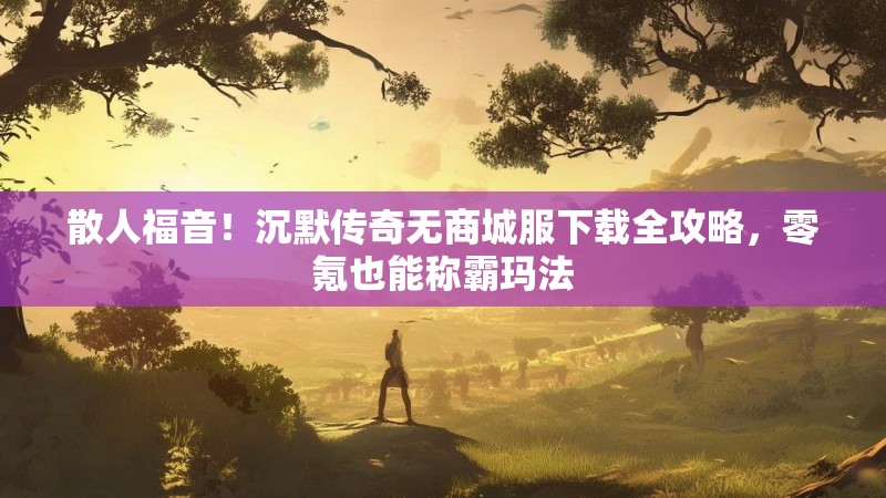 散人福音！沉默传奇无商城服下载全攻略，零氪也能称霸玛法