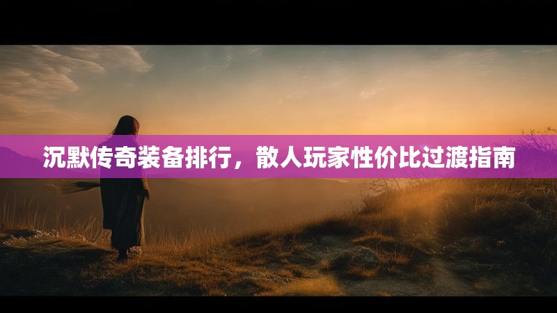沉默传奇装备排行，散人玩家性价比过渡指南