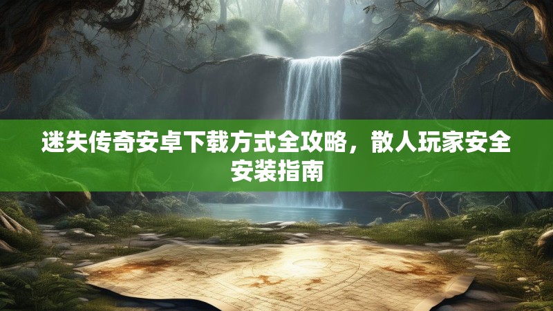 迷失传奇安卓下载方式全攻略，散人玩家安全安装指南