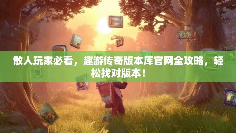 散人玩家必看，趣游传奇版本库官网全攻略，轻松找对版本！