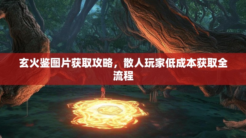 玄火鉴图片获取攻略，散人玩家低成本获取全流程