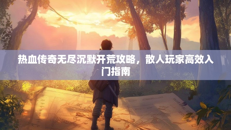 热血传奇无尽沉默开荒攻略，散人玩家高效入门指南