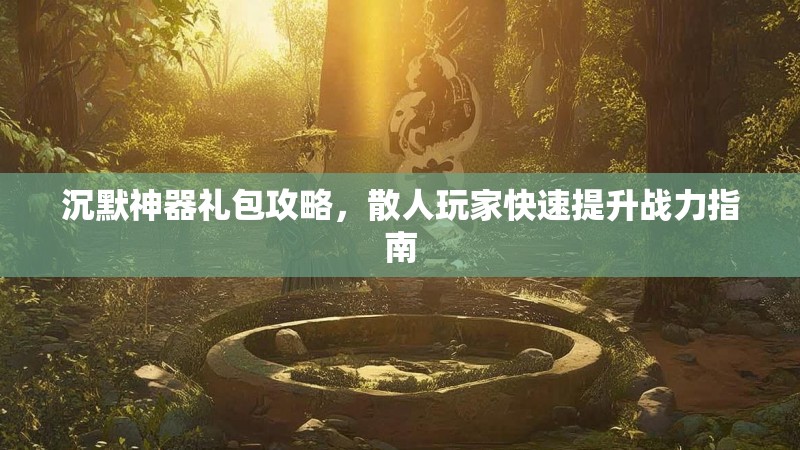 沉默神器礼包攻略，散人玩家快速提升战力指南