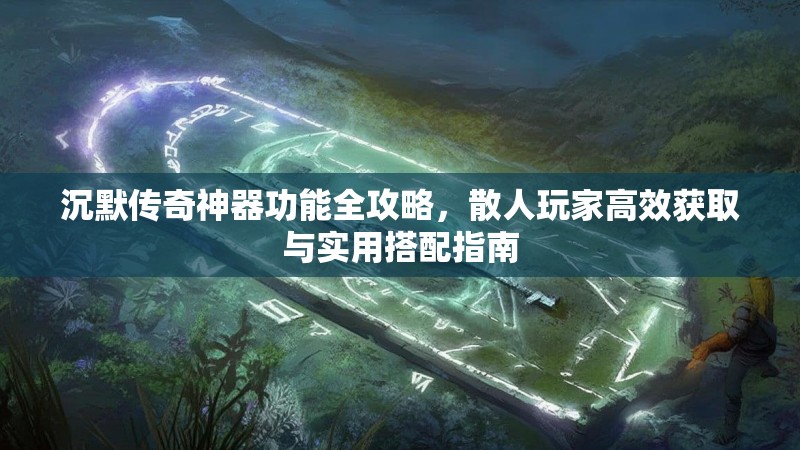 沉默传奇神器功能全攻略，散人玩家高效获取与实用搭配指南