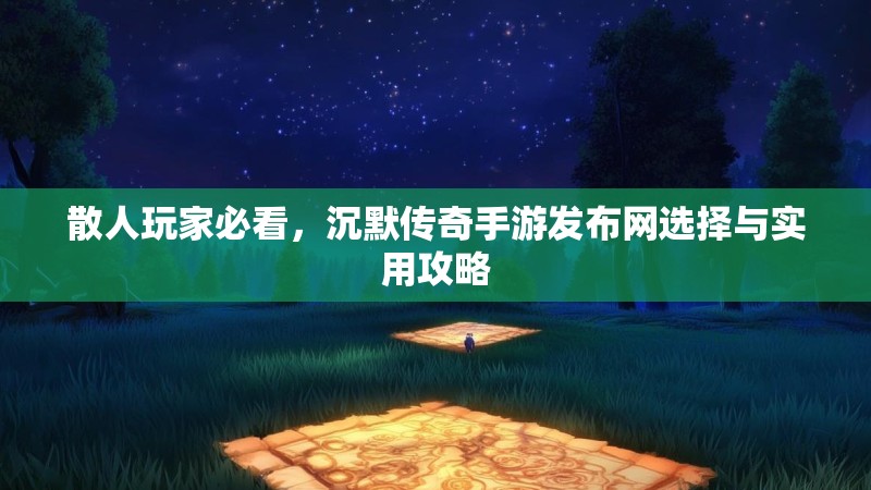 散人玩家必看，沉默传奇手游发布网选择与实用攻略
