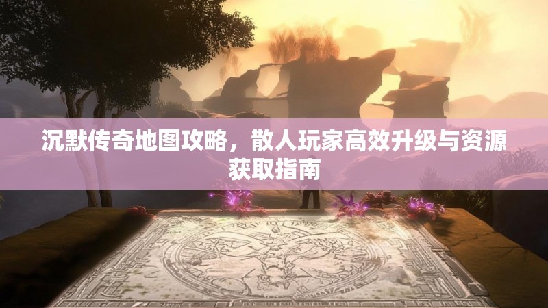 沉默传奇地图攻略，散人玩家高效升级与资源获取指南