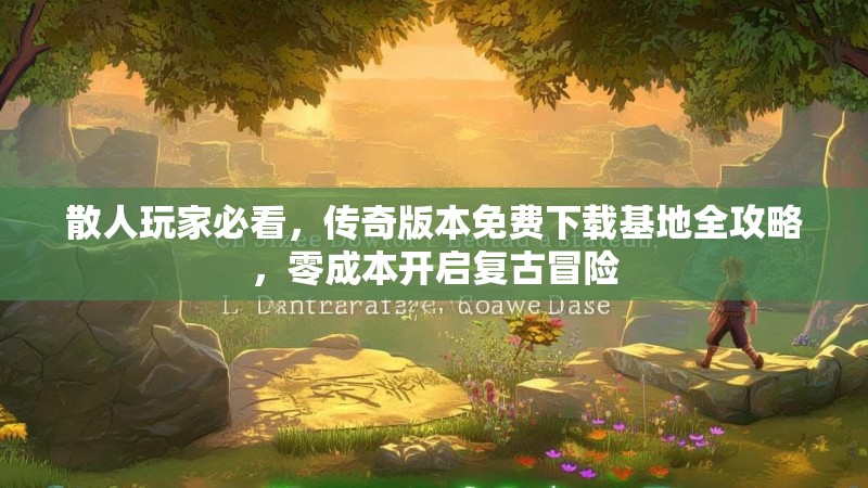 散人玩家必看，传奇版本免费下载基地全攻略，零成本开启复古冒险