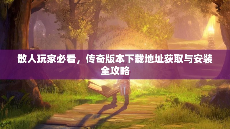 散人玩家必看，传奇版本下载地址获取与安装全攻略