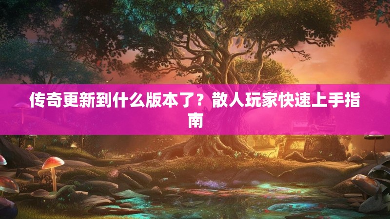 传奇更新到什么版本了？散人玩家快速上手指南