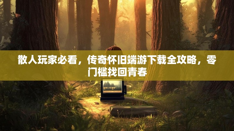 散人玩家必看，传奇怀旧端游下载全攻略，零门槛找回青春