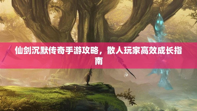 仙剑沉默传奇手游攻略，散人玩家高效成长指南